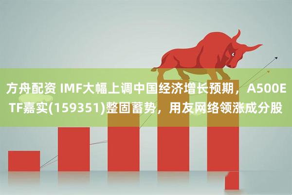 方舟配资 IMF大幅上调中国经济增长预期，A500ETF嘉实(159351)整固蓄势，用友网络领涨成分股