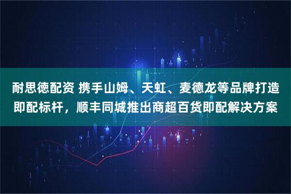 耐思徳配资 携手山姆、天虹、麦德龙等品牌打造即配标杆，顺丰同城推出商超百货即配解决方案