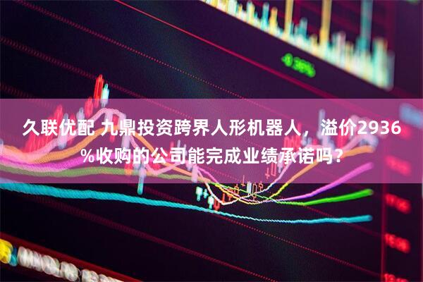 久联优配 九鼎投资跨界人形机器人，溢价2936%收购的公司能完成业绩承诺吗？