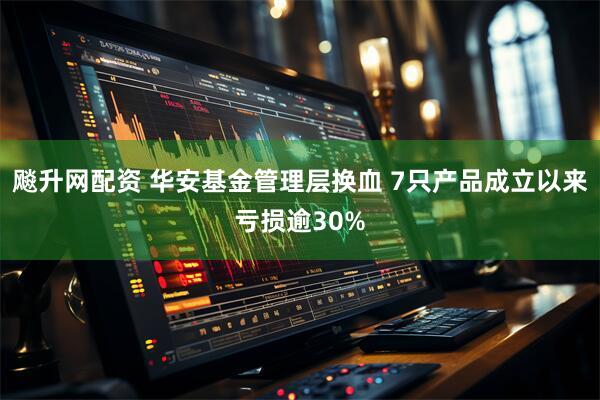 飚升网配资 华安基金管理层换血 7只产品成立以来亏损逾30%