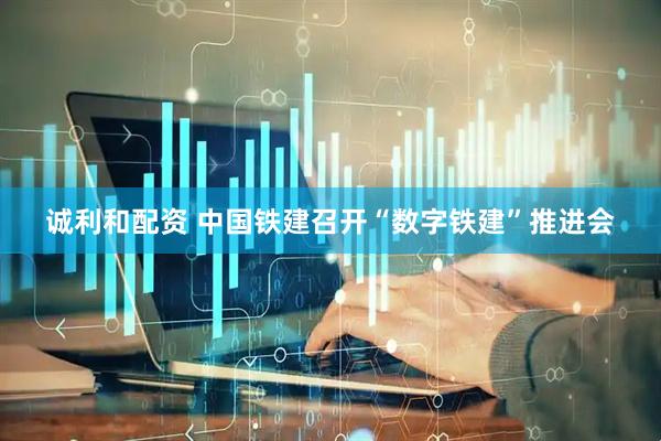 诚利和配资 中国铁建召开“数字铁建”推进会